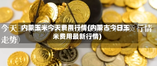内蒙玉米今天费用行情(内蒙古今日玉米费用最新行情)