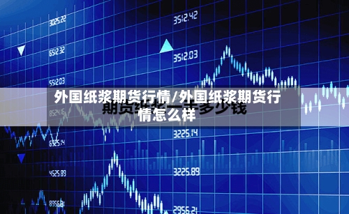 外国纸浆期货行情/外国纸浆期货行情怎么样-第3张图片