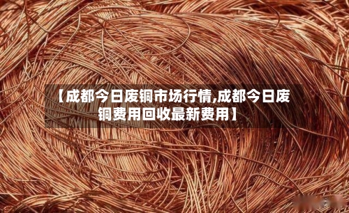 【成都今日废铜市场行情,成都今日废铜费用回收最新费用】-第1张图片